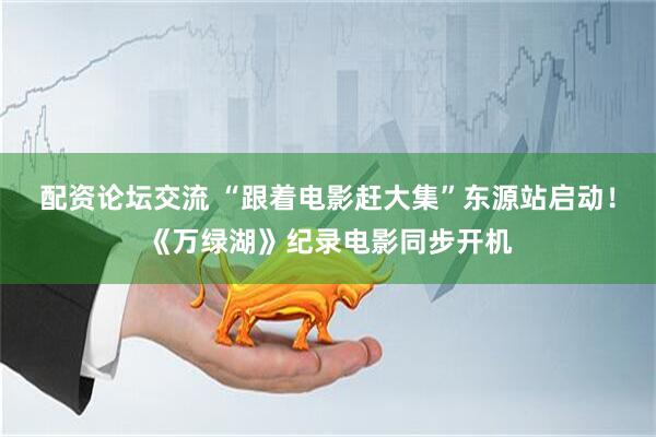 配资论坛交流 “跟着电影赶大集”东源站启动！《万绿湖》纪录电影同步开机