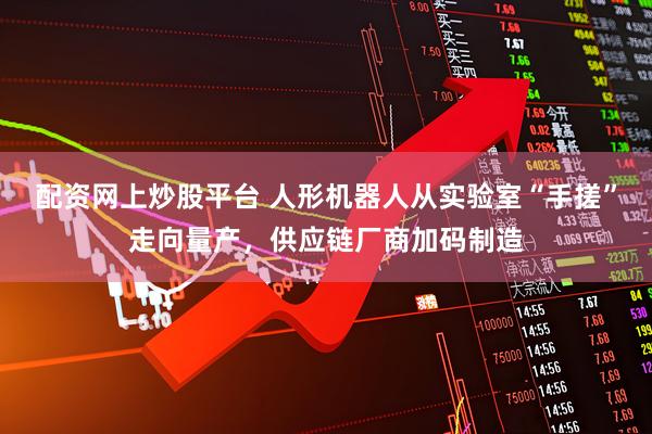 配资网上炒股平台 人形机器人从实验室“手搓”走向量产，供应链厂商加码制造