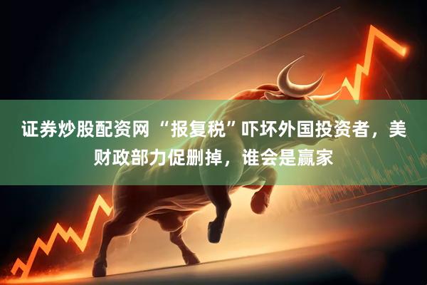 证券炒股配资网 “报复税”吓坏外国投资者，美财政部力促删掉，谁会是赢家