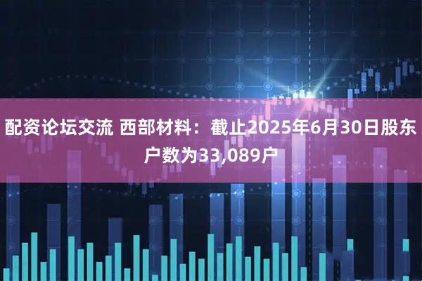 配资论坛交流 西部材料：截止2025年6月30日股东户数为33,089户