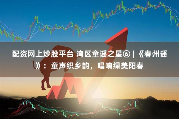 配资网上炒股平台 湾区童谣之星⑥ | 《春州谣》：童声织乡韵，唱响绿美阳春