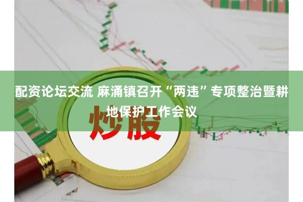 配资论坛交流 麻涌镇召开“两违”专项整治暨耕地保护工作会议