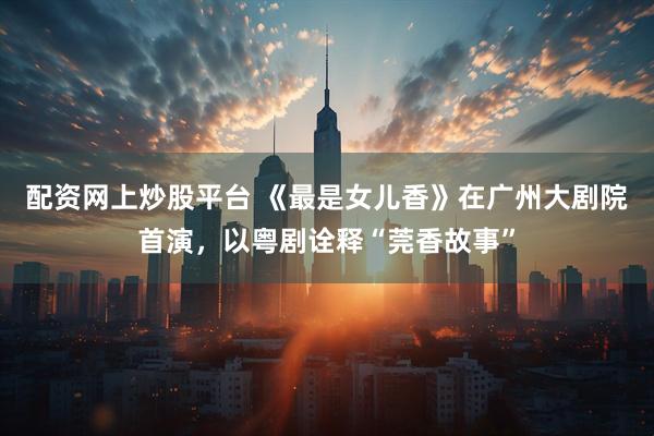 配资网上炒股平台 《最是女儿香》在广州大剧院首演，以粤剧诠释“莞香故事”