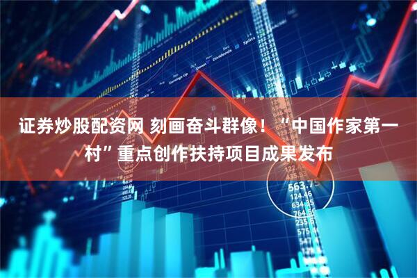 证券炒股配资网 刻画奋斗群像！“中国作家第一村”重点创作扶持项目成果发布