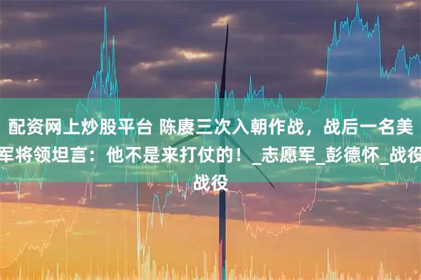 配资网上炒股平台 陈赓三次入朝作战，战后一名美军将领坦言：他不是来打仗的！_志愿军_彭德怀_战役