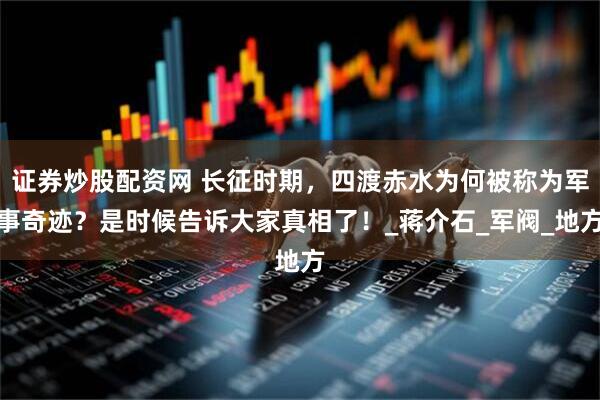 证券炒股配资网 长征时期，四渡赤水为何被称为军事奇迹？是时候告诉大家真相了！_蒋介石_军阀_地方