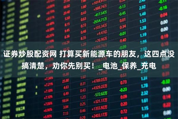 证券炒股配资网 打算买新能源车的朋友，这四点没搞清楚，劝你先别买！_电池_保养_充电