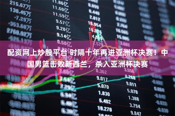 配资网上炒股平台 时隔十年再进亚洲杯决赛！中国男篮击败新西兰，杀入亚洲杯决赛