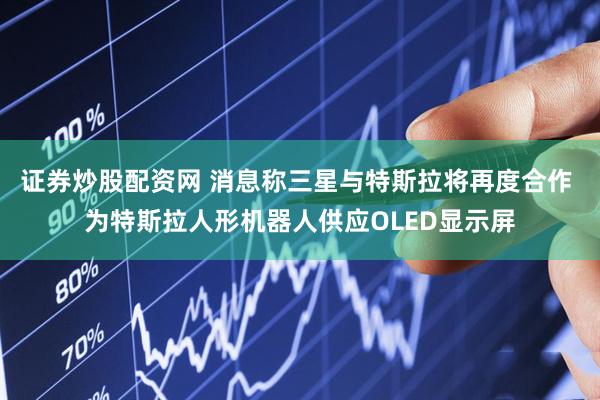 证券炒股配资网 消息称三星与特斯拉将再度合作 为特斯拉人形机器人供应OLED显示屏